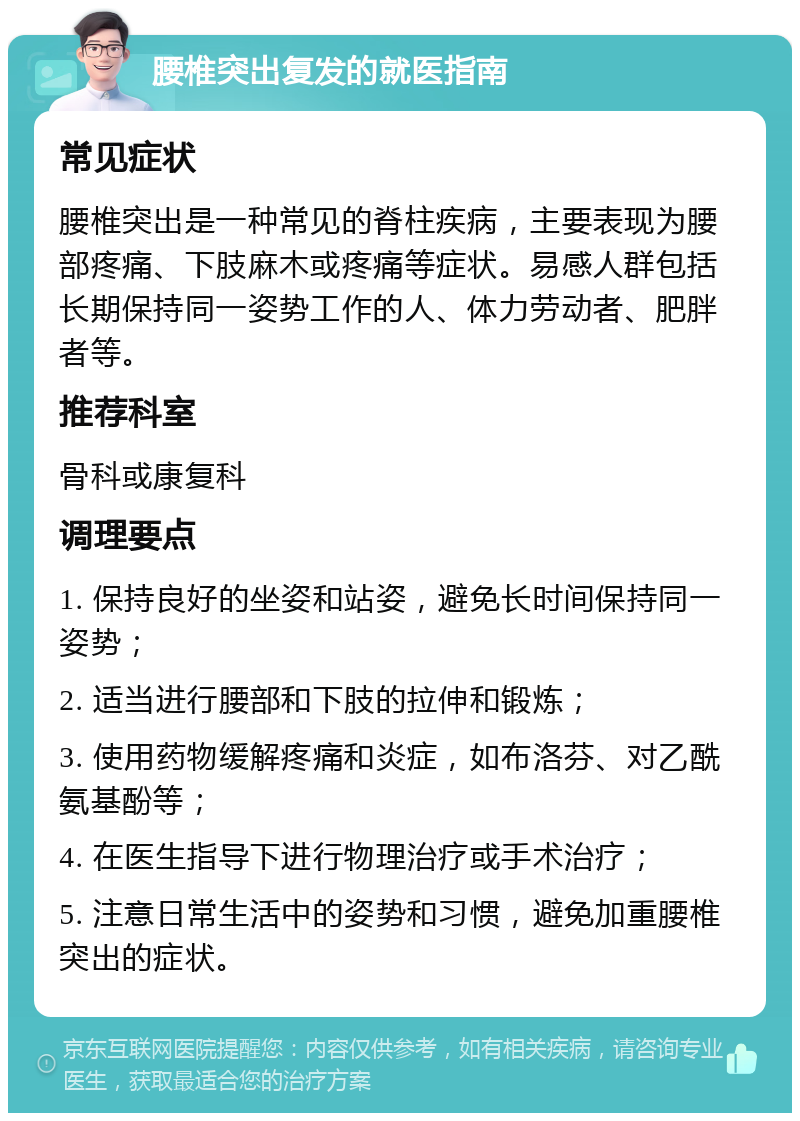 腰椎突出复发的就医指南 常见症状 腰椎突出是一种常见的脊柱疾病，主要表现为腰部疼痛、下肢麻木或疼痛等症状。易感人群包括长期保持同一姿势工作的人、体力劳动者、肥胖者等。 推荐科室 骨科或康复科 调理要点 1. 保持良好的坐姿和站姿，避免长时间保持同一姿势； 2. 适当进行腰部和下肢的拉伸和锻炼； 3. 使用药物缓解疼痛和炎症，如布洛芬、对乙酰氨基酚等； 4. 在医生指导下进行物理治疗或手术治疗； 5. 注意日常生活中的姿势和习惯，避免加重腰椎突出的症状。