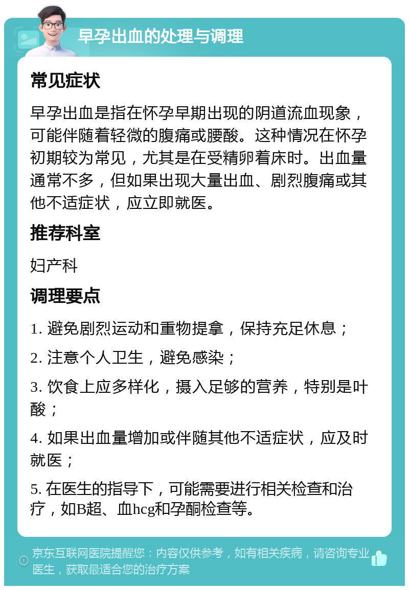 早孕出血的处理与调理 常见症状 早孕出血是指在怀孕早期出现的阴道流血现象，可能伴随着轻微的腹痛或腰酸。这种情况在怀孕初期较为常见，尤其是在受精卵着床时。出血量通常不多，但如果出现大量出血、剧烈腹痛或其他不适症状，应立即就医。 推荐科室 妇产科 调理要点 1. 避免剧烈运动和重物提拿，保持充足休息； 2. 注意个人卫生，避免感染； 3. 饮食上应多样化，摄入足够的营养，特别是叶酸； 4. 如果出血量增加或伴随其他不适症状，应及时就医； 5. 在医生的指导下，可能需要进行相关检查和治疗，如B超、血hcg和孕酮检查等。