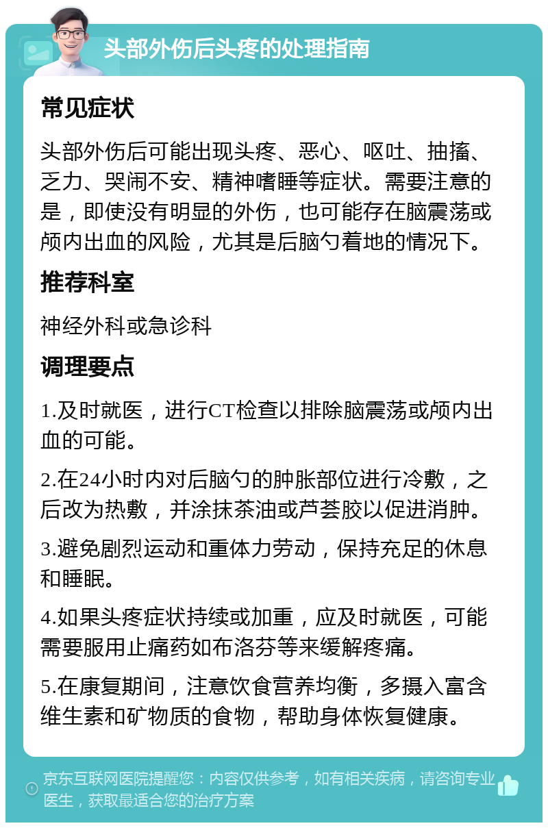 头部外伤后头疼的处理指南 常见症状 头部外伤后可能出现头疼、恶心、呕吐、抽搐、乏力、哭闹不安、精神嗜睡等症状。需要注意的是，即使没有明显的外伤，也可能存在脑震荡或颅内出血的风险，尤其是后脑勺着地的情况下。 推荐科室 神经外科或急诊科 调理要点 1.及时就医，进行CT检查以排除脑震荡或颅内出血的可能。 2.在24小时内对后脑勺的肿胀部位进行冷敷，之后改为热敷，并涂抹茶油或芦荟胶以促进消肿。 3.避免剧烈运动和重体力劳动，保持充足的休息和睡眠。 4.如果头疼症状持续或加重，应及时就医，可能需要服用止痛药如布洛芬等来缓解疼痛。 5.在康复期间，注意饮食营养均衡，多摄入富含维生素和矿物质的食物，帮助身体恢复健康。