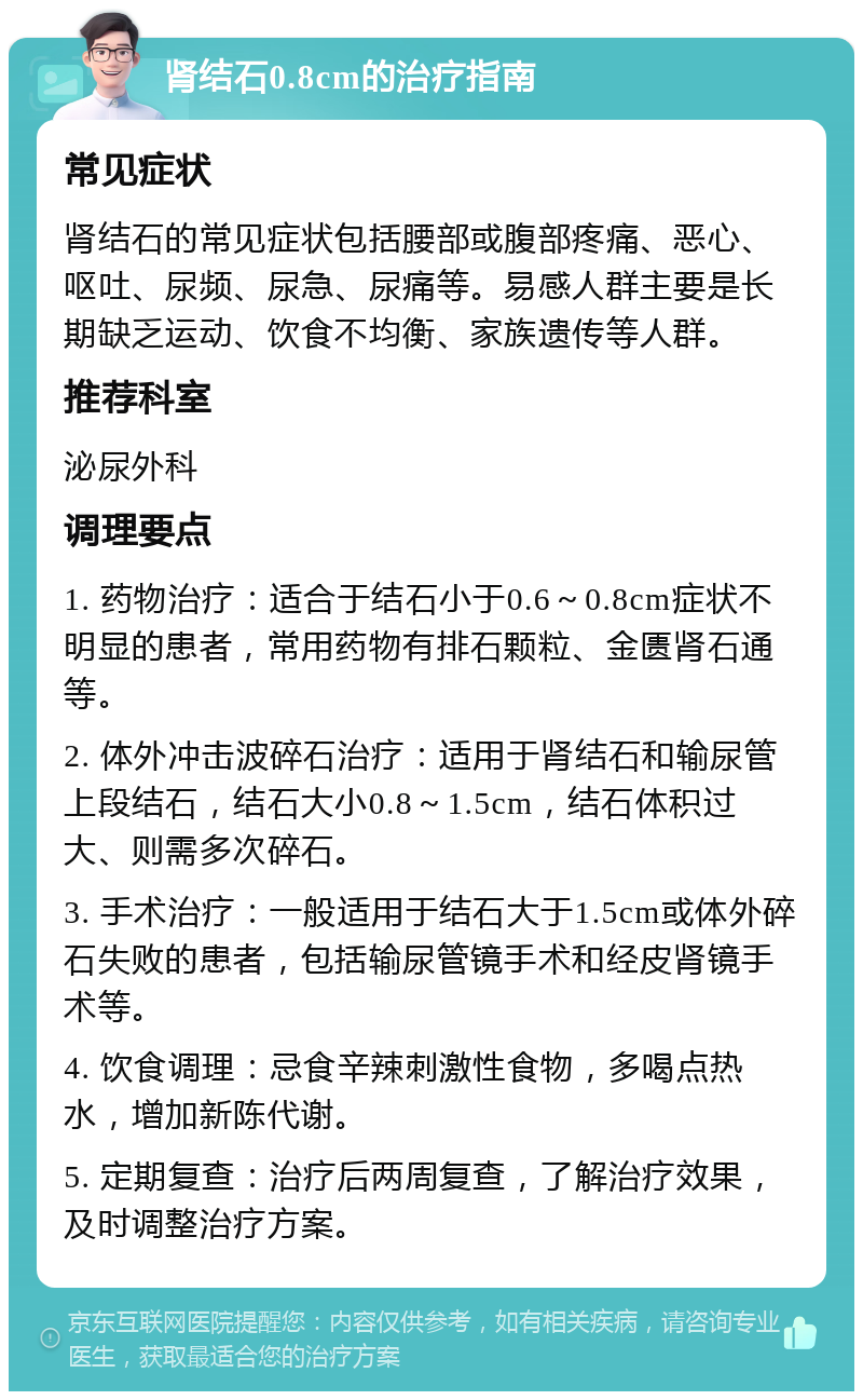 肾结石0.8cm的治疗指南 常见症状 肾结石的常见症状包括腰部或腹部疼痛、恶心、呕吐、尿频、尿急、尿痛等。易感人群主要是长期缺乏运动、饮食不均衡、家族遗传等人群。 推荐科室 泌尿外科 调理要点 1. 药物治疗：适合于结石小于0.6～0.8cm症状不明显的患者，常用药物有排石颗粒、金匮肾石通等。 2. 体外冲击波碎石治疗：适用于肾结石和输尿管上段结石，结石大小0.8～1.5cm，结石体积过大、则需多次碎石。 3. 手术治疗：一般适用于结石大于1.5cm或体外碎石失败的患者，包括输尿管镜手术和经皮肾镜手术等。 4. 饮食调理：忌食辛辣刺激性食物，多喝点热水，增加新陈代谢。 5. 定期复查：治疗后两周复查，了解治疗效果，及时调整治疗方案。