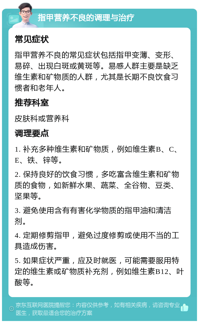 指甲营养不良的调理与治疗 常见症状 指甲营养不良的常见症状包括指甲变薄、变形、易碎、出现白斑或黄斑等。易感人群主要是缺乏维生素和矿物质的人群，尤其是长期不良饮食习惯者和老年人。 推荐科室 皮肤科或营养科 调理要点 1. 补充多种维生素和矿物质，例如维生素B、C、E、铁、锌等。 2. 保持良好的饮食习惯，多吃富含维生素和矿物质的食物，如新鲜水果、蔬菜、全谷物、豆类、坚果等。 3. 避免使用含有有害化学物质的指甲油和清洁剂。 4. 定期修剪指甲，避免过度修剪或使用不当的工具造成伤害。 5. 如果症状严重，应及时就医，可能需要服用特定的维生素或矿物质补充剂，例如维生素B12、叶酸等。