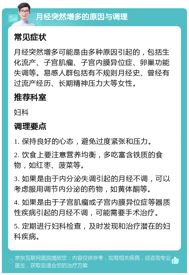 月经突然增多的原因与调理 常见症状 月经突然增多可能是由多种原因引起的，包括生化流产、子宫肌瘤、子宫内膜异位症、卵巢功能失调等。易感人群包括有不规则月经史、曾经有过流产经历、长期精神压力大等女性。 推荐科室 妇科 调理要点 1. 保持良好的心态，避免过度紧张和压力。 2. 饮食上要注意营养均衡，多吃富含铁质的食物，如红枣、菠菜等。 3. 如果是由于内分泌失调引起的月经不调，可以考虑服用调节内分泌的药物，如黄体酮等。 4. 如果是由于子宫肌瘤或子宫内膜异位症等器质性疾病引起的月经不调，可能需要手术治疗。 5. 定期进行妇科检查，及时发现和治疗潜在的妇科疾病。