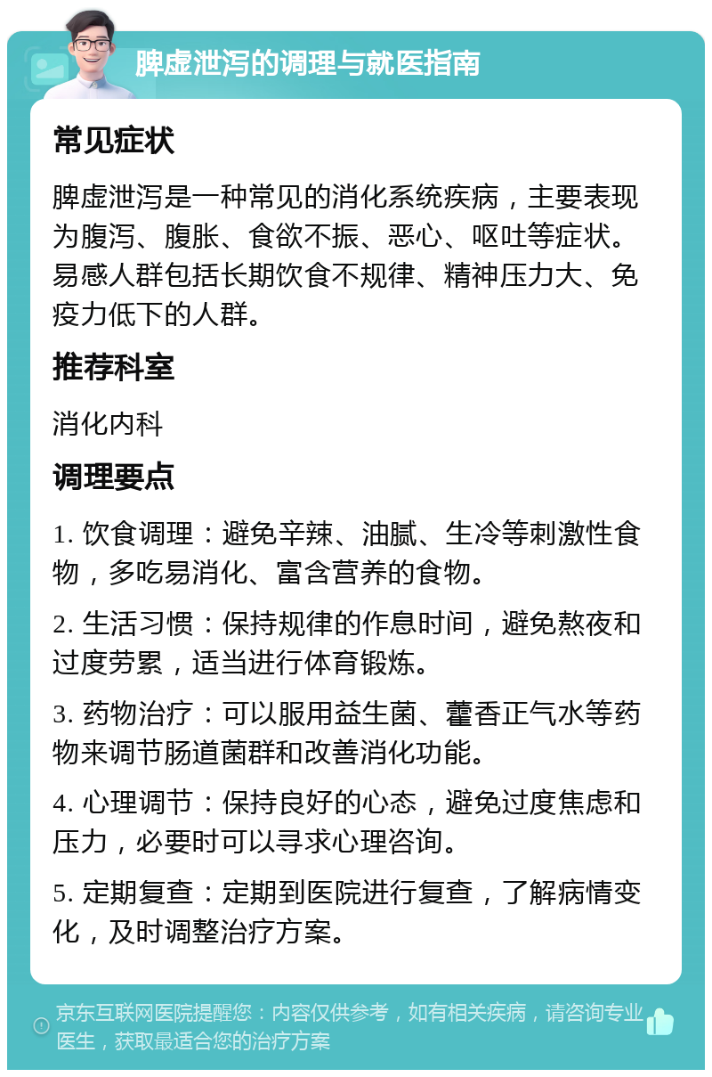 脾虚泄泻的调理与就医指南 常见症状 脾虚泄泻是一种常见的消化系统疾病，主要表现为腹泻、腹胀、食欲不振、恶心、呕吐等症状。易感人群包括长期饮食不规律、精神压力大、免疫力低下的人群。 推荐科室 消化内科 调理要点 1. 饮食调理：避免辛辣、油腻、生冷等刺激性食物，多吃易消化、富含营养的食物。 2. 生活习惯：保持规律的作息时间，避免熬夜和过度劳累，适当进行体育锻炼。 3. 药物治疗：可以服用益生菌、藿香正气水等药物来调节肠道菌群和改善消化功能。 4. 心理调节：保持良好的心态，避免过度焦虑和压力，必要时可以寻求心理咨询。 5. 定期复查：定期到医院进行复查，了解病情变化，及时调整治疗方案。