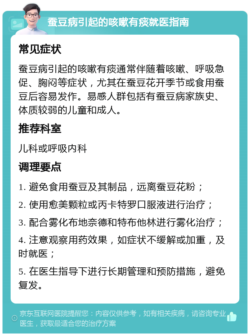 蚕豆病引起的咳嗽有痰就医指南 常见症状 蚕豆病引起的咳嗽有痰通常伴随着咳嗽、呼吸急促、胸闷等症状，尤其在蚕豆花开季节或食用蚕豆后容易发作。易感人群包括有蚕豆病家族史、体质较弱的儿童和成人。 推荐科室 儿科或呼吸内科 调理要点 1. 避免食用蚕豆及其制品，远离蚕豆花粉； 2. 使用愈美颗粒或丙卡特罗口服液进行治疗； 3. 配合雾化布地奈德和特布他林进行雾化治疗； 4. 注意观察用药效果，如症状不缓解或加重，及时就医； 5. 在医生指导下进行长期管理和预防措施，避免复发。