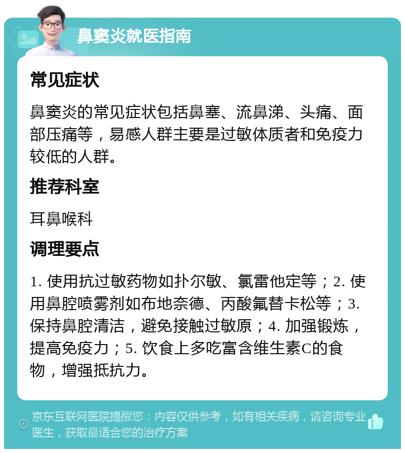 鼻窦炎就医指南 常见症状 鼻窦炎的常见症状包括鼻塞、流鼻涕、头痛、面部压痛等，易感人群主要是过敏体质者和免疫力较低的人群。 推荐科室 耳鼻喉科 调理要点 1. 使用抗过敏药物如扑尔敏、氯雷他定等；2. 使用鼻腔喷雾剂如布地奈德、丙酸氟替卡松等；3. 保持鼻腔清洁，避免接触过敏原；4. 加强锻炼，提高免疫力；5. 饮食上多吃富含维生素C的食物，增强抵抗力。