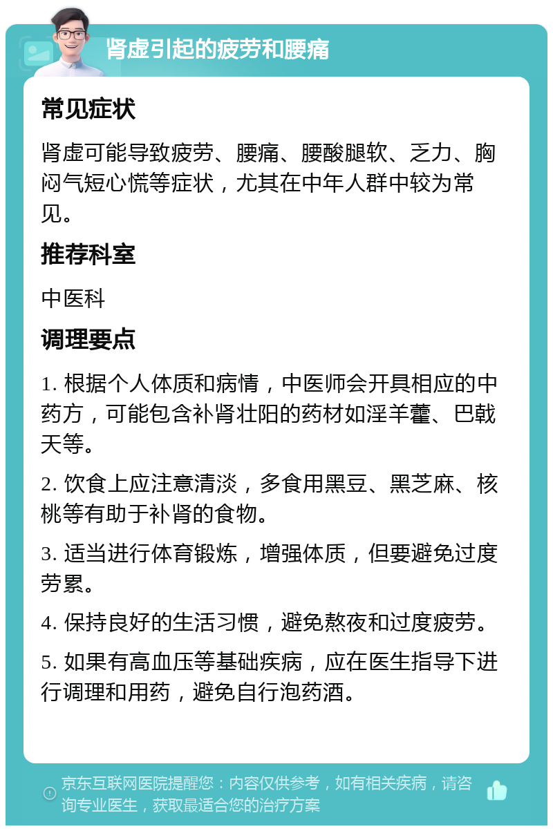 肾虚引起的疲劳和腰痛 常见症状 肾虚可能导致疲劳、腰痛、腰酸腿软、乏力、胸闷气短心慌等症状，尤其在中年人群中较为常见。 推荐科室 中医科 调理要点 1. 根据个人体质和病情，中医师会开具相应的中药方，可能包含补肾壮阳的药材如淫羊藿、巴戟天等。 2. 饮食上应注意清淡，多食用黑豆、黑芝麻、核桃等有助于补肾的食物。 3. 适当进行体育锻炼，增强体质，但要避免过度劳累。 4. 保持良好的生活习惯，避免熬夜和过度疲劳。 5. 如果有高血压等基础疾病，应在医生指导下进行调理和用药，避免自行泡药酒。