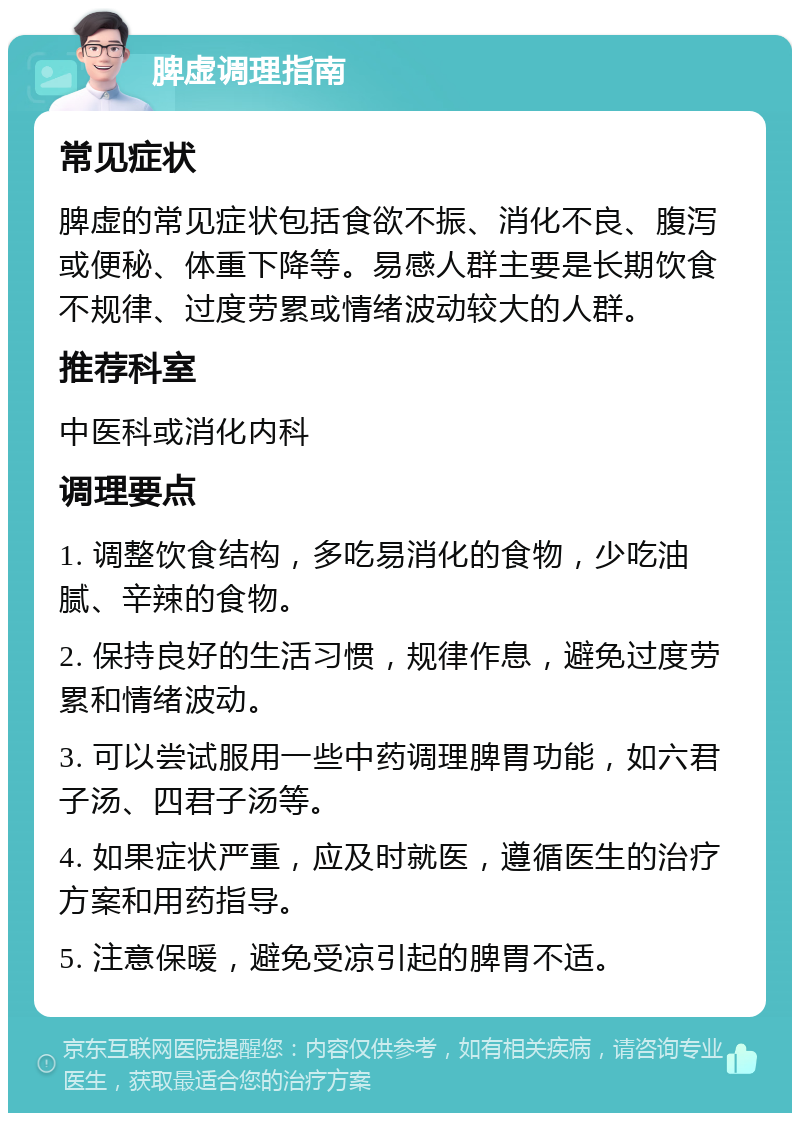 脾虚调理指南 常见症状 脾虚的常见症状包括食欲不振、消化不良、腹泻或便秘、体重下降等。易感人群主要是长期饮食不规律、过度劳累或情绪波动较大的人群。 推荐科室 中医科或消化内科 调理要点 1. 调整饮食结构，多吃易消化的食物，少吃油腻、辛辣的食物。 2. 保持良好的生活习惯，规律作息，避免过度劳累和情绪波动。 3. 可以尝试服用一些中药调理脾胃功能，如六君子汤、四君子汤等。 4. 如果症状严重，应及时就医，遵循医生的治疗方案和用药指导。 5. 注意保暖，避免受凉引起的脾胃不适。