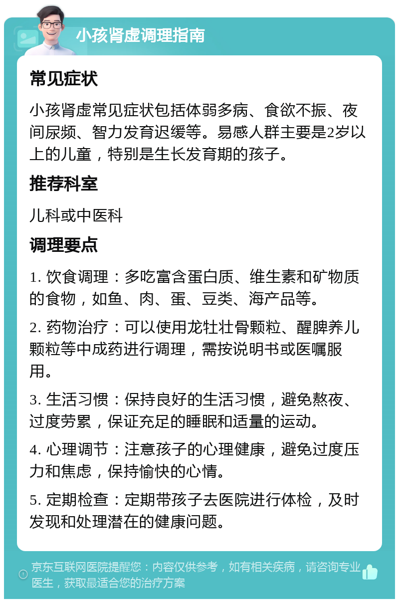 小孩肾虚调理指南 常见症状 小孩肾虚常见症状包括体弱多病、食欲不振、夜间尿频、智力发育迟缓等。易感人群主要是2岁以上的儿童，特别是生长发育期的孩子。 推荐科室 儿科或中医科 调理要点 1. 饮食调理：多吃富含蛋白质、维生素和矿物质的食物，如鱼、肉、蛋、豆类、海产品等。 2. 药物治疗：可以使用龙牡壮骨颗粒、醒脾养儿颗粒等中成药进行调理，需按说明书或医嘱服用。 3. 生活习惯：保持良好的生活习惯，避免熬夜、过度劳累，保证充足的睡眠和适量的运动。 4. 心理调节：注意孩子的心理健康，避免过度压力和焦虑，保持愉快的心情。 5. 定期检查：定期带孩子去医院进行体检，及时发现和处理潜在的健康问题。