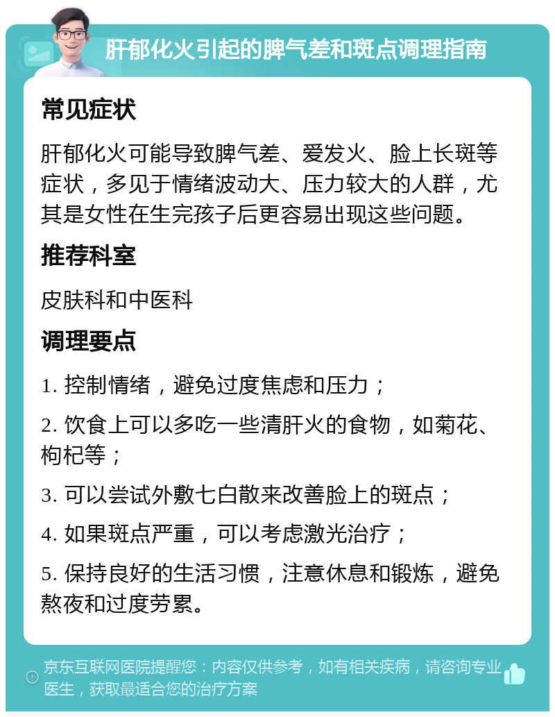 肝郁化火引起的脾气差和斑点调理指南 常见症状 肝郁化火可能导致脾气差、爱发火、脸上长斑等症状，多见于情绪波动大、压力较大的人群，尤其是女性在生完孩子后更容易出现这些问题。 推荐科室 皮肤科和中医科 调理要点 1. 控制情绪，避免过度焦虑和压力； 2. 饮食上可以多吃一些清肝火的食物，如菊花、枸杞等； 3. 可以尝试外敷七白散来改善脸上的斑点； 4. 如果斑点严重，可以考虑激光治疗； 5. 保持良好的生活习惯，注意休息和锻炼，避免熬夜和过度劳累。