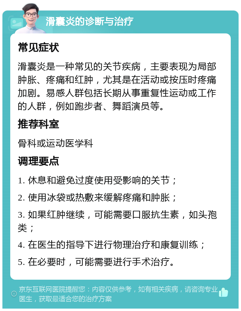 滑囊炎的诊断与治疗 常见症状 滑囊炎是一种常见的关节疾病，主要表现为局部肿胀、疼痛和红肿，尤其是在活动或按压时疼痛加剧。易感人群包括长期从事重复性运动或工作的人群，例如跑步者、舞蹈演员等。 推荐科室 骨科或运动医学科 调理要点 1. 休息和避免过度使用受影响的关节； 2. 使用冰袋或热敷来缓解疼痛和肿胀； 3. 如果红肿继续，可能需要口服抗生素，如头孢类； 4. 在医生的指导下进行物理治疗和康复训练； 5. 在必要时，可能需要进行手术治疗。