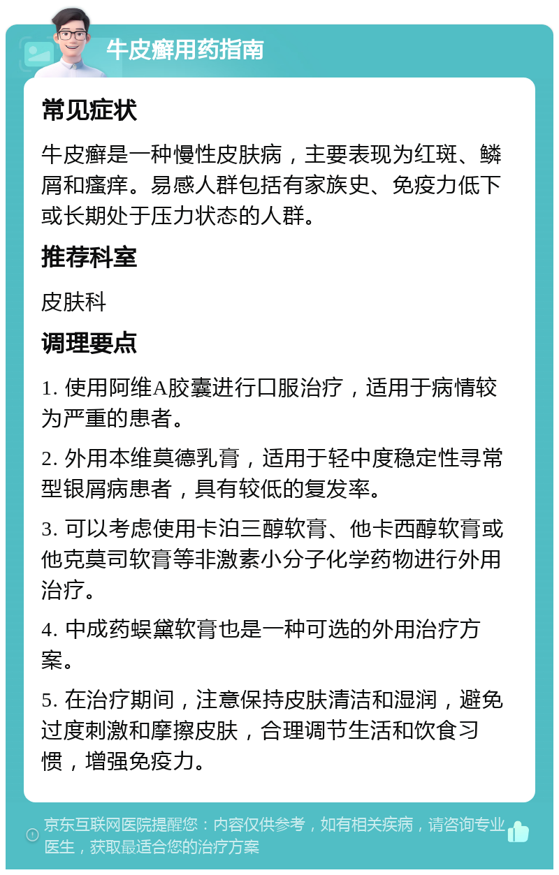 牛皮癣用药指南 常见症状 牛皮癣是一种慢性皮肤病，主要表现为红斑、鳞屑和瘙痒。易感人群包括有家族史、免疫力低下或长期处于压力状态的人群。 推荐科室 皮肤科 调理要点 1. 使用阿维A胶囊进行口服治疗，适用于病情较为严重的患者。 2. 外用本维莫德乳膏，适用于轻中度稳定性寻常型银屑病患者，具有较低的复发率。 3. 可以考虑使用卡泊三醇软膏、他卡西醇软膏或他克莫司软膏等非激素小分子化学药物进行外用治疗。 4. 中成药蜈黛软膏也是一种可选的外用治疗方案。 5. 在治疗期间，注意保持皮肤清洁和湿润，避免过度刺激和摩擦皮肤，合理调节生活和饮食习惯，增强免疫力。