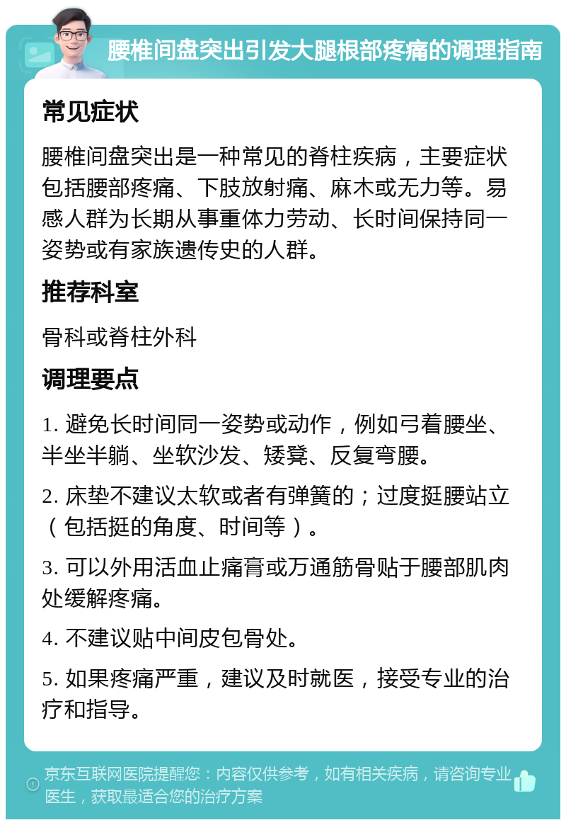 腰椎间盘突出引发大腿根部疼痛的调理指南 常见症状 腰椎间盘突出是一种常见的脊柱疾病，主要症状包括腰部疼痛、下肢放射痛、麻木或无力等。易感人群为长期从事重体力劳动、长时间保持同一姿势或有家族遗传史的人群。 推荐科室 骨科或脊柱外科 调理要点 1. 避免长时间同一姿势或动作，例如弓着腰坐、半坐半躺、坐软沙发、矮凳、反复弯腰。 2. 床垫不建议太软或者有弹簧的；过度挺腰站立（包括挺的角度、时间等）。 3. 可以外用活血止痛膏或万通筋骨贴于腰部肌肉处缓解疼痛。 4. 不建议贴中间皮包骨处。 5. 如果疼痛严重，建议及时就医，接受专业的治疗和指导。