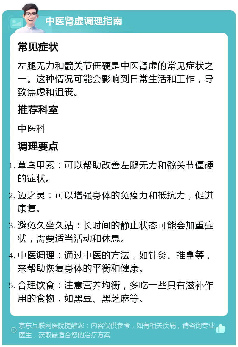 中医肾虚调理指南 常见症状 左腿无力和髋关节僵硬是中医肾虚的常见症状之一。这种情况可能会影响到日常生活和工作，导致焦虑和沮丧。 推荐科室 中医科 调理要点 草乌甲素：可以帮助改善左腿无力和髋关节僵硬的症状。 迈之灵：可以增强身体的免疫力和抵抗力，促进康复。 避免久坐久站：长时间的静止状态可能会加重症状，需要适当活动和休息。 中医调理：通过中医的方法，如针灸、推拿等，来帮助恢复身体的平衡和健康。 合理饮食：注意营养均衡，多吃一些具有滋补作用的食物，如黑豆、黑芝麻等。