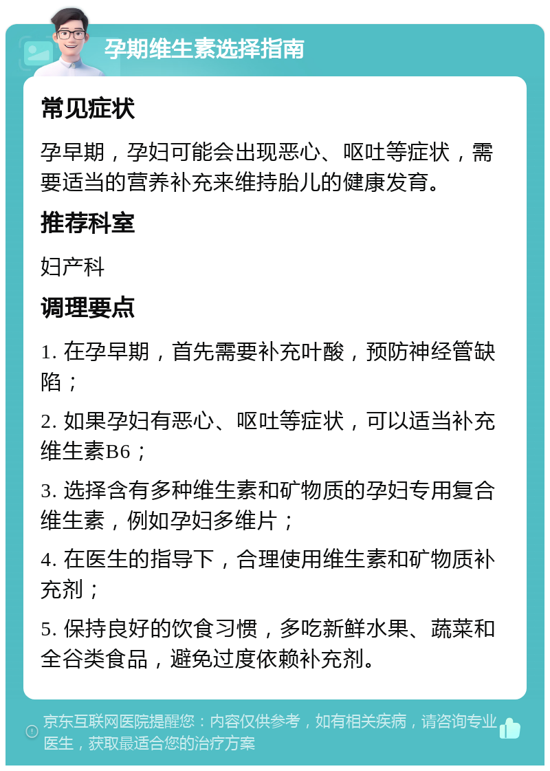 孕期维生素选择指南 常见症状 孕早期，孕妇可能会出现恶心、呕吐等症状，需要适当的营养补充来维持胎儿的健康发育。 推荐科室 妇产科 调理要点 1. 在孕早期，首先需要补充叶酸，预防神经管缺陷； 2. 如果孕妇有恶心、呕吐等症状，可以适当补充维生素B6； 3. 选择含有多种维生素和矿物质的孕妇专用复合维生素，例如孕妇多维片； 4. 在医生的指导下，合理使用维生素和矿物质补充剂； 5. 保持良好的饮食习惯，多吃新鲜水果、蔬菜和全谷类食品，避免过度依赖补充剂。