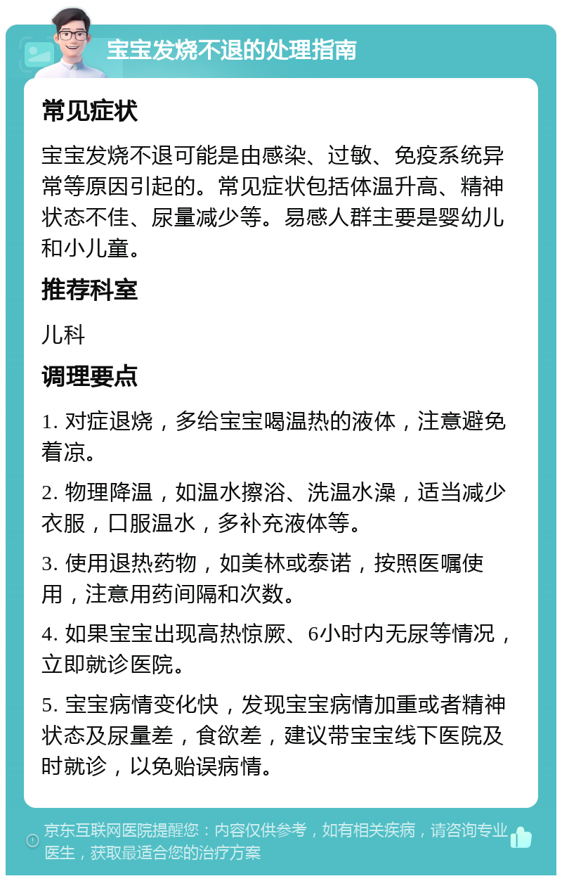 宝宝发烧不退的处理指南 常见症状 宝宝发烧不退可能是由感染、过敏、免疫系统异常等原因引起的。常见症状包括体温升高、精神状态不佳、尿量减少等。易感人群主要是婴幼儿和小儿童。 推荐科室 儿科 调理要点 1. 对症退烧，多给宝宝喝温热的液体，注意避免着凉。 2. 物理降温，如温水擦浴、洗温水澡，适当减少衣服，口服温水，多补充液体等。 3. 使用退热药物，如美林或泰诺，按照医嘱使用，注意用药间隔和次数。 4. 如果宝宝出现高热惊厥、6小时内无尿等情况，立即就诊医院。 5. 宝宝病情变化快，发现宝宝病情加重或者精神状态及尿量差，食欲差，建议带宝宝线下医院及时就诊，以免贻误病情。