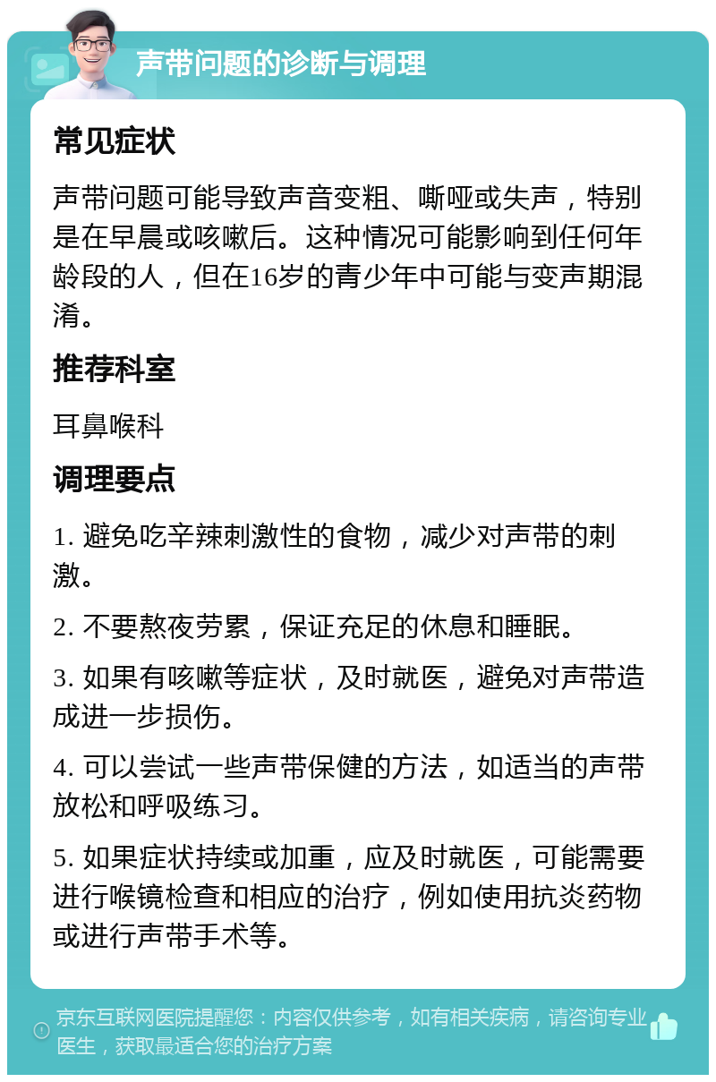 声带问题的诊断与调理 常见症状 声带问题可能导致声音变粗、嘶哑或失声，特别是在早晨或咳嗽后。这种情况可能影响到任何年龄段的人，但在16岁的青少年中可能与变声期混淆。 推荐科室 耳鼻喉科 调理要点 1. 避免吃辛辣刺激性的食物，减少对声带的刺激。 2. 不要熬夜劳累，保证充足的休息和睡眠。 3. 如果有咳嗽等症状，及时就医，避免对声带造成进一步损伤。 4. 可以尝试一些声带保健的方法，如适当的声带放松和呼吸练习。 5. 如果症状持续或加重，应及时就医，可能需要进行喉镜检查和相应的治疗，例如使用抗炎药物或进行声带手术等。