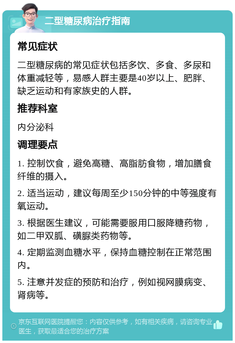 二型糖尿病治疗指南 常见症状 二型糖尿病的常见症状包括多饮、多食、多尿和体重减轻等，易感人群主要是40岁以上、肥胖、缺乏运动和有家族史的人群。 推荐科室 内分泌科 调理要点 1. 控制饮食，避免高糖、高脂肪食物，增加膳食纤维的摄入。 2. 适当运动，建议每周至少150分钟的中等强度有氧运动。 3. 根据医生建议，可能需要服用口服降糖药物，如二甲双胍、磺脲类药物等。 4. 定期监测血糖水平，保持血糖控制在正常范围内。 5. 注意并发症的预防和治疗，例如视网膜病变、肾病等。