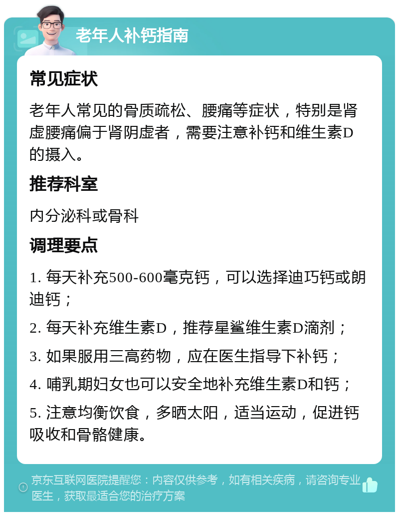 老年人补钙指南 常见症状 老年人常见的骨质疏松、腰痛等症状，特别是肾虚腰痛偏于肾阴虚者，需要注意补钙和维生素D的摄入。 推荐科室 内分泌科或骨科 调理要点 1. 每天补充500-600毫克钙，可以选择迪巧钙或朗迪钙； 2. 每天补充维生素D，推荐星鲨维生素D滴剂； 3. 如果服用三高药物，应在医生指导下补钙； 4. 哺乳期妇女也可以安全地补充维生素D和钙； 5. 注意均衡饮食，多晒太阳，适当运动，促进钙吸收和骨骼健康。