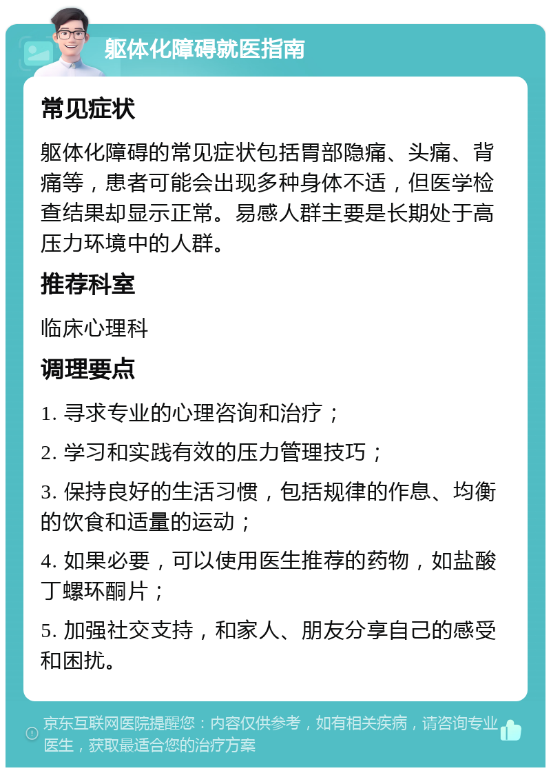 躯体化障碍就医指南 常见症状 躯体化障碍的常见症状包括胃部隐痛、头痛、背痛等，患者可能会出现多种身体不适，但医学检查结果却显示正常。易感人群主要是长期处于高压力环境中的人群。 推荐科室 临床心理科 调理要点 1. 寻求专业的心理咨询和治疗； 2. 学习和实践有效的压力管理技巧； 3. 保持良好的生活习惯，包括规律的作息、均衡的饮食和适量的运动； 4. 如果必要，可以使用医生推荐的药物，如盐酸丁螺环酮片； 5. 加强社交支持，和家人、朋友分享自己的感受和困扰。