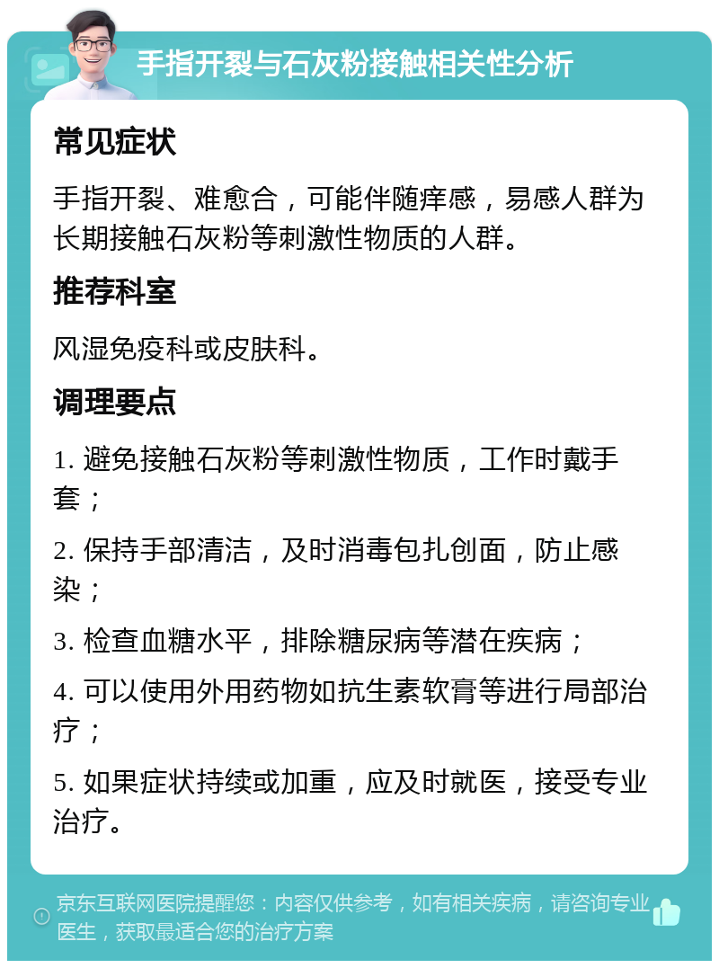 手指开裂与石灰粉接触相关性分析 常见症状 手指开裂、难愈合，可能伴随痒感，易感人群为长期接触石灰粉等刺激性物质的人群。 推荐科室 风湿免疫科或皮肤科。 调理要点 1. 避免接触石灰粉等刺激性物质，工作时戴手套； 2. 保持手部清洁，及时消毒包扎创面，防止感染； 3. 检查血糖水平，排除糖尿病等潜在疾病； 4. 可以使用外用药物如抗生素软膏等进行局部治疗； 5. 如果症状持续或加重，应及时就医，接受专业治疗。