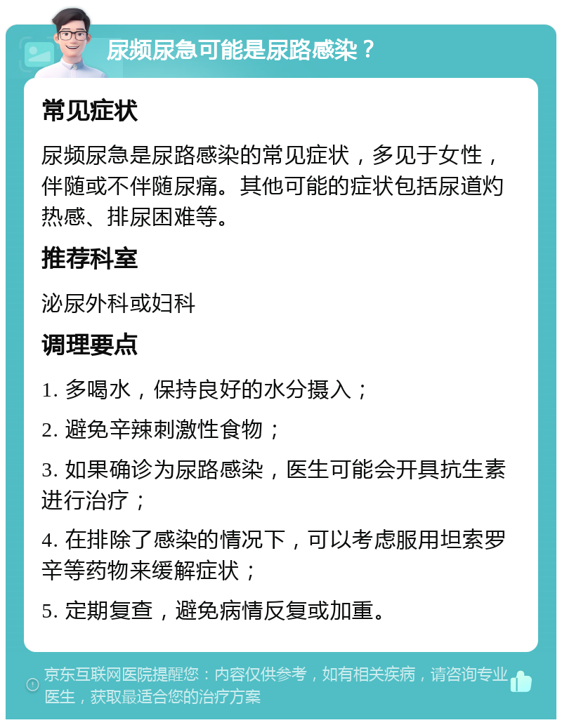 尿频尿急可能是尿路感染？ 常见症状 尿频尿急是尿路感染的常见症状，多见于女性，伴随或不伴随尿痛。其他可能的症状包括尿道灼热感、排尿困难等。 推荐科室 泌尿外科或妇科 调理要点 1. 多喝水，保持良好的水分摄入； 2. 避免辛辣刺激性食物； 3. 如果确诊为尿路感染，医生可能会开具抗生素进行治疗； 4. 在排除了感染的情况下，可以考虑服用坦索罗辛等药物来缓解症状； 5. 定期复查，避免病情反复或加重。