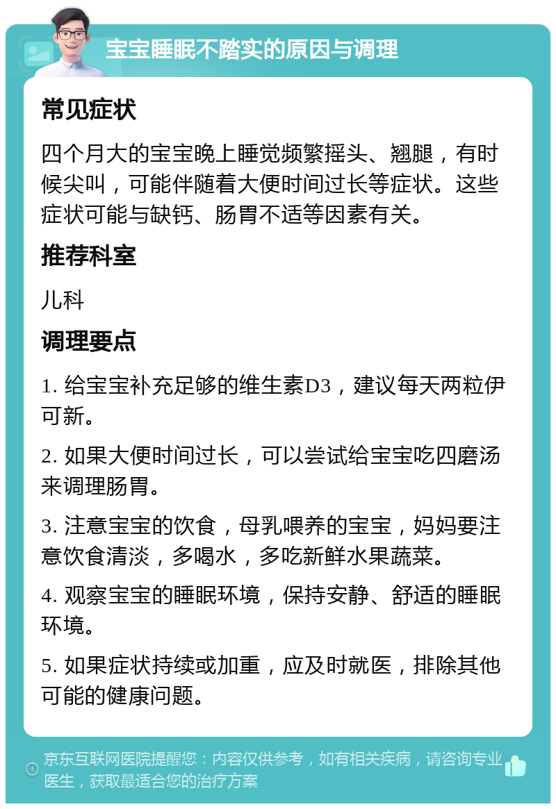 宝宝睡眠不踏实的原因与调理 常见症状 四个月大的宝宝晚上睡觉频繁摇头、翘腿，有时候尖叫，可能伴随着大便时间过长等症状。这些症状可能与缺钙、肠胃不适等因素有关。 推荐科室 儿科 调理要点 1. 给宝宝补充足够的维生素D3，建议每天两粒伊可新。 2. 如果大便时间过长，可以尝试给宝宝吃四磨汤来调理肠胃。 3. 注意宝宝的饮食，母乳喂养的宝宝，妈妈要注意饮食清淡，多喝水，多吃新鲜水果蔬菜。 4. 观察宝宝的睡眠环境，保持安静、舒适的睡眠环境。 5. 如果症状持续或加重，应及时就医，排除其他可能的健康问题。