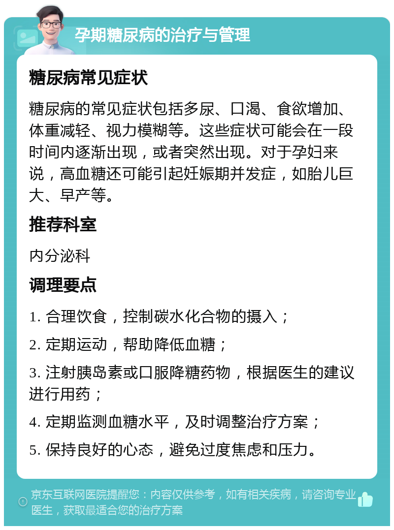 孕期糖尿病的治疗与管理 糖尿病常见症状 糖尿病的常见症状包括多尿、口渴、食欲增加、体重减轻、视力模糊等。这些症状可能会在一段时间内逐渐出现，或者突然出现。对于孕妇来说，高血糖还可能引起妊娠期并发症，如胎儿巨大、早产等。 推荐科室 内分泌科 调理要点 1. 合理饮食，控制碳水化合物的摄入； 2. 定期运动，帮助降低血糖； 3. 注射胰岛素或口服降糖药物，根据医生的建议进行用药； 4. 定期监测血糖水平，及时调整治疗方案； 5. 保持良好的心态，避免过度焦虑和压力。