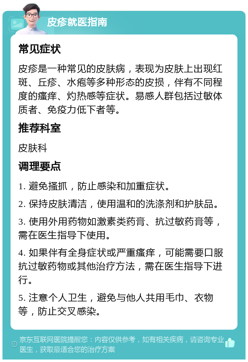 皮疹就医指南 常见症状 皮疹是一种常见的皮肤病，表现为皮肤上出现红斑、丘疹、水疱等多种形态的皮损，伴有不同程度的瘙痒、灼热感等症状。易感人群包括过敏体质者、免疫力低下者等。 推荐科室 皮肤科 调理要点 1. 避免搔抓，防止感染和加重症状。 2. 保持皮肤清洁，使用温和的洗涤剂和护肤品。 3. 使用外用药物如激素类药膏、抗过敏药膏等，需在医生指导下使用。 4. 如果伴有全身症状或严重瘙痒，可能需要口服抗过敏药物或其他治疗方法，需在医生指导下进行。 5. 注意个人卫生，避免与他人共用毛巾、衣物等，防止交叉感染。