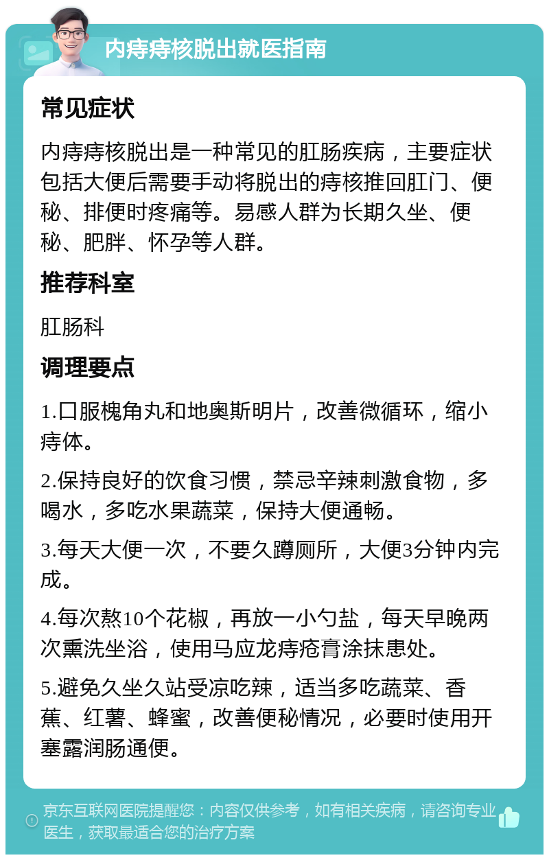 内痔痔核脱出就医指南 常见症状 内痔痔核脱出是一种常见的肛肠疾病，主要症状包括大便后需要手动将脱出的痔核推回肛门、便秘、排便时疼痛等。易感人群为长期久坐、便秘、肥胖、怀孕等人群。 推荐科室 肛肠科 调理要点 1.口服槐角丸和地奥斯明片，改善微循环，缩小痔体。 2.保持良好的饮食习惯，禁忌辛辣刺激食物，多喝水，多吃水果蔬菜，保持大便通畅。 3.每天大便一次，不要久蹲厕所，大便3分钟内完成。 4.每次熬10个花椒，再放一小勺盐，每天早晚两次熏洗坐浴，使用马应龙痔疮膏涂抹患处。 5.避免久坐久站受凉吃辣，适当多吃蔬菜、香蕉、红薯、蜂蜜，改善便秘情况，必要时使用开塞露润肠通便。