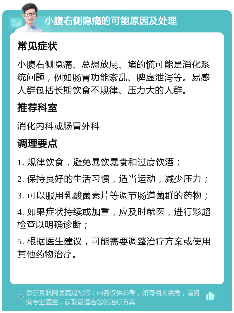 小腹右侧隐痛的可能原因及处理 常见症状 小腹右侧隐痛、总想放屁、堵的慌可能是消化系统问题，例如肠胃功能紊乱、脾虚泄泻等。易感人群包括长期饮食不规律、压力大的人群。 推荐科室 消化内科或肠胃外科 调理要点 1. 规律饮食，避免暴饮暴食和过度饮酒； 2. 保持良好的生活习惯，适当运动，减少压力； 3. 可以服用乳酸菌素片等调节肠道菌群的药物； 4. 如果症状持续或加重，应及时就医，进行彩超检查以明确诊断； 5. 根据医生建议，可能需要调整治疗方案或使用其他药物治疗。