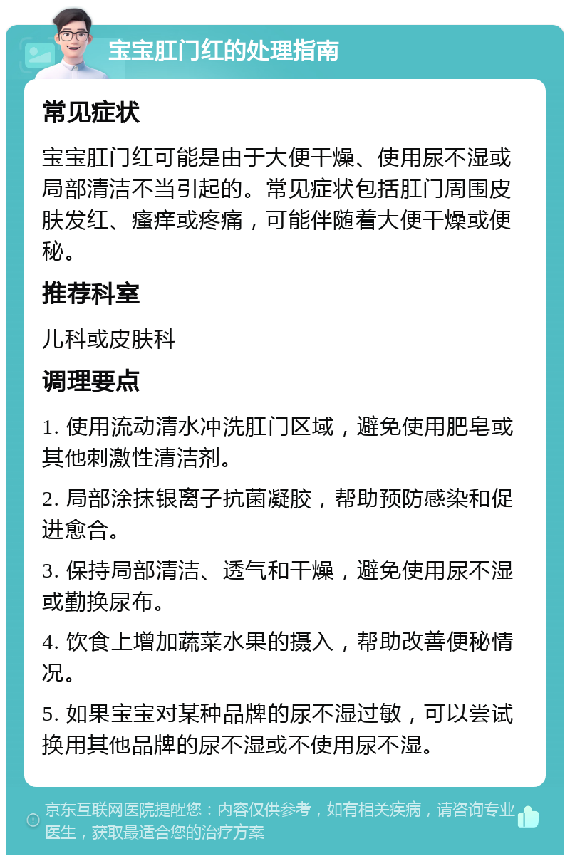 宝宝肛门红的处理指南 常见症状 宝宝肛门红可能是由于大便干燥、使用尿不湿或局部清洁不当引起的。常见症状包括肛门周围皮肤发红、瘙痒或疼痛，可能伴随着大便干燥或便秘。 推荐科室 儿科或皮肤科 调理要点 1. 使用流动清水冲洗肛门区域，避免使用肥皂或其他刺激性清洁剂。 2. 局部涂抹银离子抗菌凝胶，帮助预防感染和促进愈合。 3. 保持局部清洁、透气和干燥，避免使用尿不湿或勤换尿布。 4. 饮食上增加蔬菜水果的摄入，帮助改善便秘情况。 5. 如果宝宝对某种品牌的尿不湿过敏，可以尝试换用其他品牌的尿不湿或不使用尿不湿。