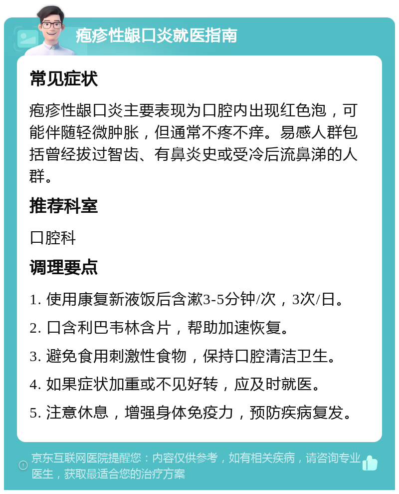 疱疹性龈口炎就医指南 常见症状 疱疹性龈口炎主要表现为口腔内出现红色泡，可能伴随轻微肿胀，但通常不疼不痒。易感人群包括曾经拔过智齿、有鼻炎史或受冷后流鼻涕的人群。 推荐科室 口腔科 调理要点 1. 使用康复新液饭后含漱3-5分钟/次，3次/日。 2. 口含利巴韦林含片，帮助加速恢复。 3. 避免食用刺激性食物，保持口腔清洁卫生。 4. 如果症状加重或不见好转，应及时就医。 5. 注意休息，增强身体免疫力，预防疾病复发。