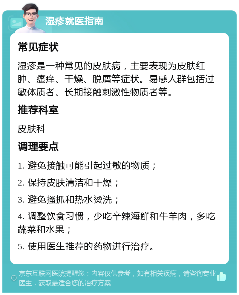 湿疹就医指南 常见症状 湿疹是一种常见的皮肤病，主要表现为皮肤红肿、瘙痒、干燥、脱屑等症状。易感人群包括过敏体质者、长期接触刺激性物质者等。 推荐科室 皮肤科 调理要点 1. 避免接触可能引起过敏的物质； 2. 保持皮肤清洁和干燥； 3. 避免搔抓和热水烫洗； 4. 调整饮食习惯，少吃辛辣海鲜和牛羊肉，多吃蔬菜和水果； 5. 使用医生推荐的药物进行治疗。