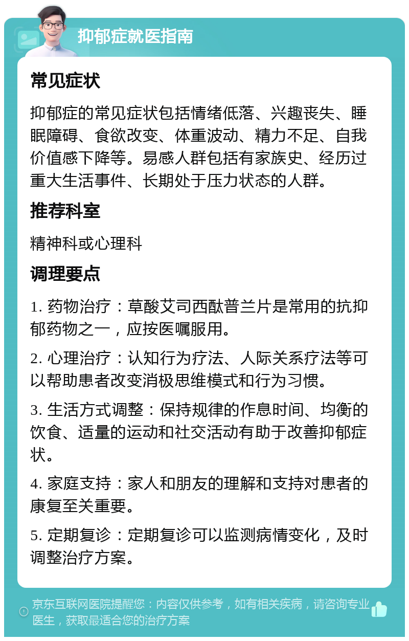 抑郁症就医指南 常见症状 抑郁症的常见症状包括情绪低落、兴趣丧失、睡眠障碍、食欲改变、体重波动、精力不足、自我价值感下降等。易感人群包括有家族史、经历过重大生活事件、长期处于压力状态的人群。 推荐科室 精神科或心理科 调理要点 1. 药物治疗：草酸艾司西酞普兰片是常用的抗抑郁药物之一，应按医嘱服用。 2. 心理治疗：认知行为疗法、人际关系疗法等可以帮助患者改变消极思维模式和行为习惯。 3. 生活方式调整：保持规律的作息时间、均衡的饮食、适量的运动和社交活动有助于改善抑郁症状。 4. 家庭支持：家人和朋友的理解和支持对患者的康复至关重要。 5. 定期复诊：定期复诊可以监测病情变化，及时调整治疗方案。