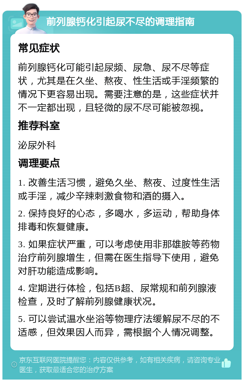 前列腺钙化引起尿不尽的调理指南 常见症状 前列腺钙化可能引起尿频、尿急、尿不尽等症状，尤其是在久坐、熬夜、性生活或手淫频繁的情况下更容易出现。需要注意的是，这些症状并不一定都出现，且轻微的尿不尽可能被忽视。 推荐科室 泌尿外科 调理要点 1. 改善生活习惯，避免久坐、熬夜、过度性生活或手淫，减少辛辣刺激食物和酒的摄入。 2. 保持良好的心态，多喝水，多运动，帮助身体排毒和恢复健康。 3. 如果症状严重，可以考虑使用非那雄胺等药物治疗前列腺增生，但需在医生指导下使用，避免对肝功能造成影响。 4. 定期进行体检，包括B超、尿常规和前列腺液检查，及时了解前列腺健康状况。 5. 可以尝试温水坐浴等物理疗法缓解尿不尽的不适感，但效果因人而异，需根据个人情况调整。