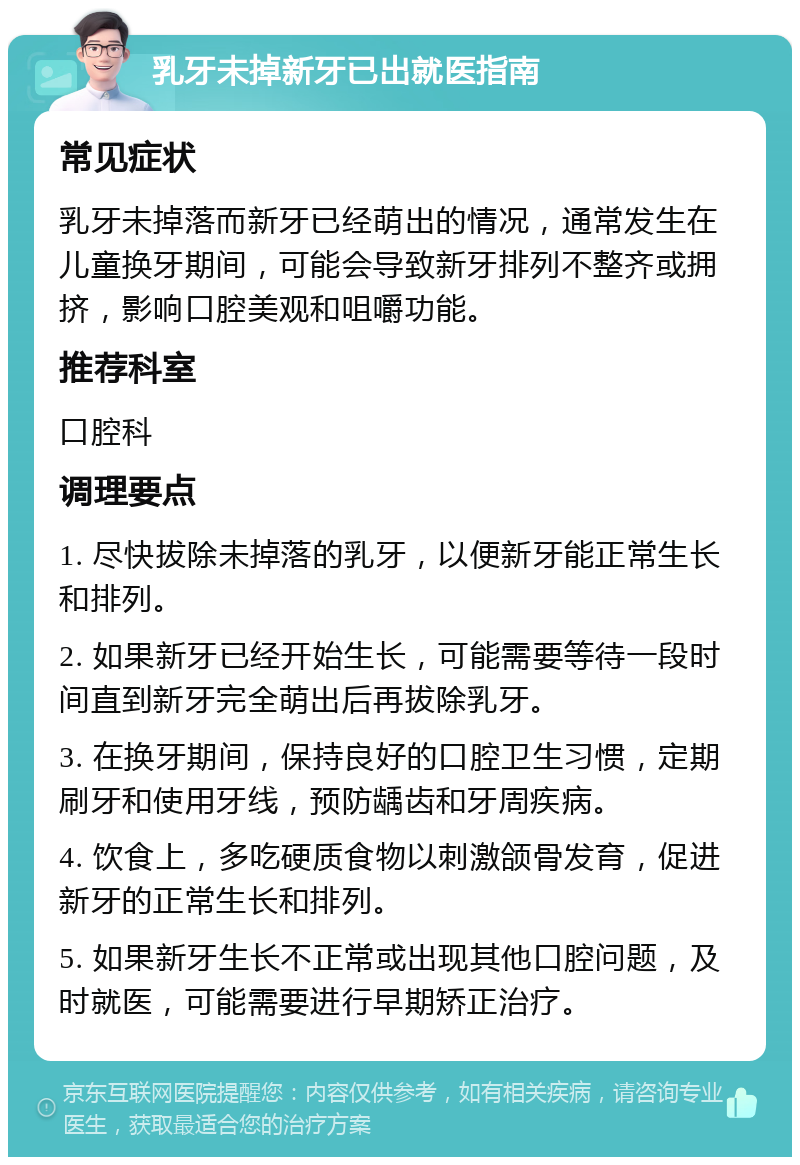 乳牙未掉新牙已出就医指南 常见症状 乳牙未掉落而新牙已经萌出的情况，通常发生在儿童换牙期间，可能会导致新牙排列不整齐或拥挤，影响口腔美观和咀嚼功能。 推荐科室 口腔科 调理要点 1. 尽快拔除未掉落的乳牙，以便新牙能正常生长和排列。 2. 如果新牙已经开始生长，可能需要等待一段时间直到新牙完全萌出后再拔除乳牙。 3. 在换牙期间，保持良好的口腔卫生习惯，定期刷牙和使用牙线，预防龋齿和牙周疾病。 4. 饮食上，多吃硬质食物以刺激颌骨发育，促进新牙的正常生长和排列。 5. 如果新牙生长不正常或出现其他口腔问题，及时就医，可能需要进行早期矫正治疗。