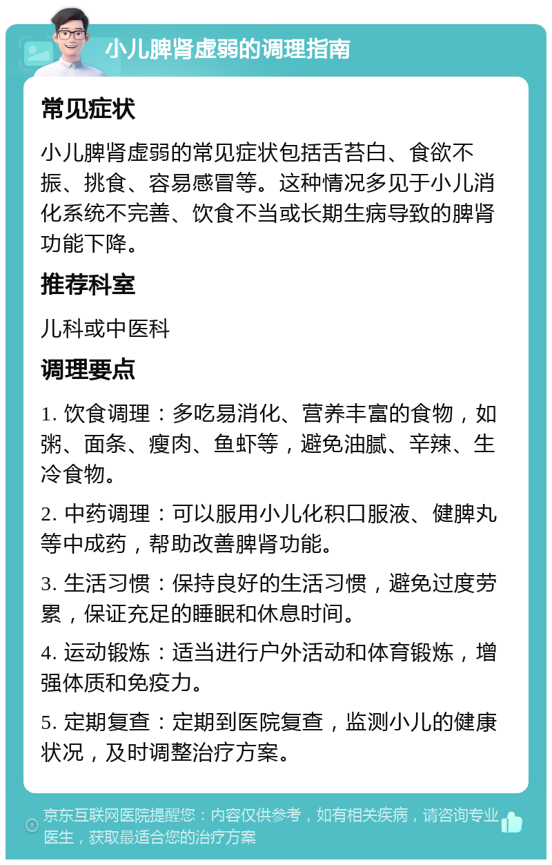 小儿脾肾虚弱的调理指南 常见症状 小儿脾肾虚弱的常见症状包括舌苔白、食欲不振、挑食、容易感冒等。这种情况多见于小儿消化系统不完善、饮食不当或长期生病导致的脾肾功能下降。 推荐科室 儿科或中医科 调理要点 1. 饮食调理：多吃易消化、营养丰富的食物，如粥、面条、瘦肉、鱼虾等，避免油腻、辛辣、生冷食物。 2. 中药调理：可以服用小儿化积口服液、健脾丸等中成药，帮助改善脾肾功能。 3. 生活习惯：保持良好的生活习惯，避免过度劳累，保证充足的睡眠和休息时间。 4. 运动锻炼：适当进行户外活动和体育锻炼，增强体质和免疫力。 5. 定期复查：定期到医院复查，监测小儿的健康状况，及时调整治疗方案。