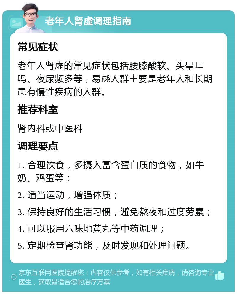 老年人肾虚调理指南 常见症状 老年人肾虚的常见症状包括腰膝酸软、头晕耳鸣、夜尿频多等，易感人群主要是老年人和长期患有慢性疾病的人群。 推荐科室 肾内科或中医科 调理要点 1. 合理饮食，多摄入富含蛋白质的食物，如牛奶、鸡蛋等； 2. 适当运动，增强体质； 3. 保持良好的生活习惯，避免熬夜和过度劳累； 4. 可以服用六味地黄丸等中药调理； 5. 定期检查肾功能，及时发现和处理问题。