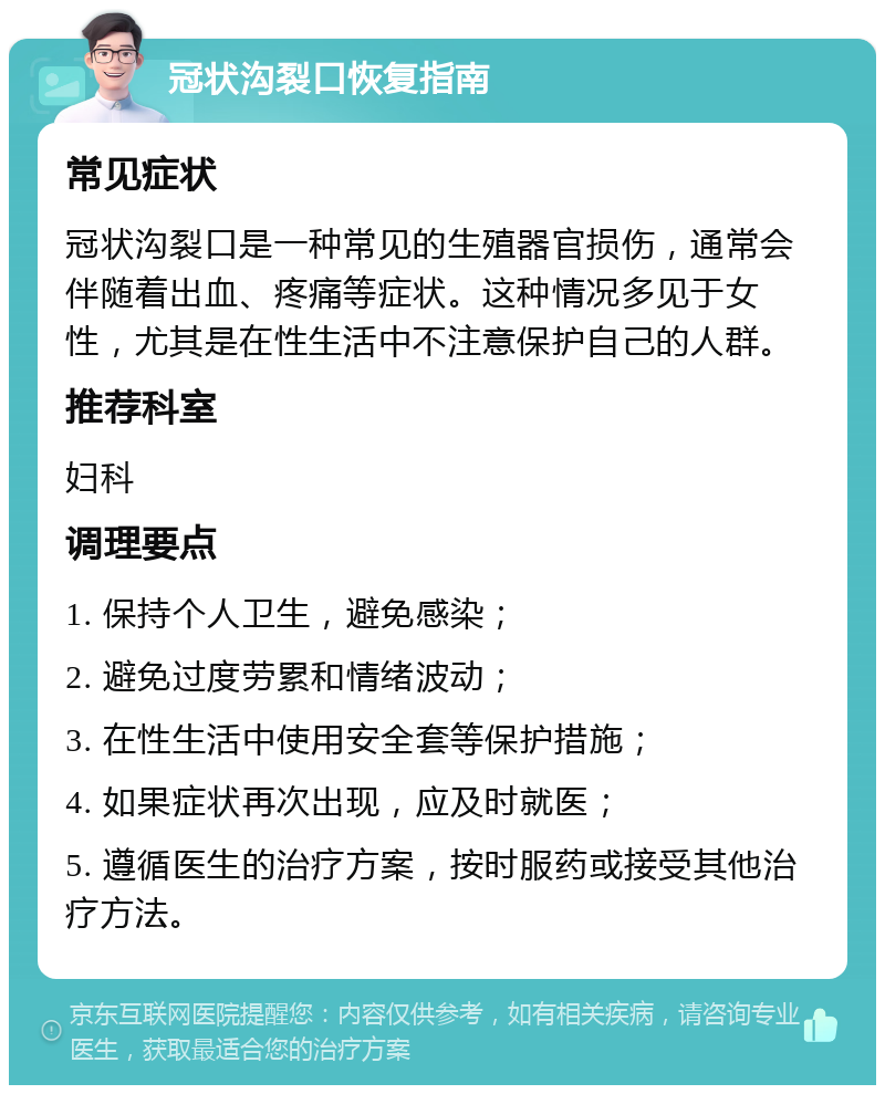 冠状沟裂口恢复指南 常见症状 冠状沟裂口是一种常见的生殖器官损伤，通常会伴随着出血、疼痛等症状。这种情况多见于女性，尤其是在性生活中不注意保护自己的人群。 推荐科室 妇科 调理要点 1. 保持个人卫生，避免感染； 2. 避免过度劳累和情绪波动； 3. 在性生活中使用安全套等保护措施； 4. 如果症状再次出现，应及时就医； 5. 遵循医生的治疗方案，按时服药或接受其他治疗方法。