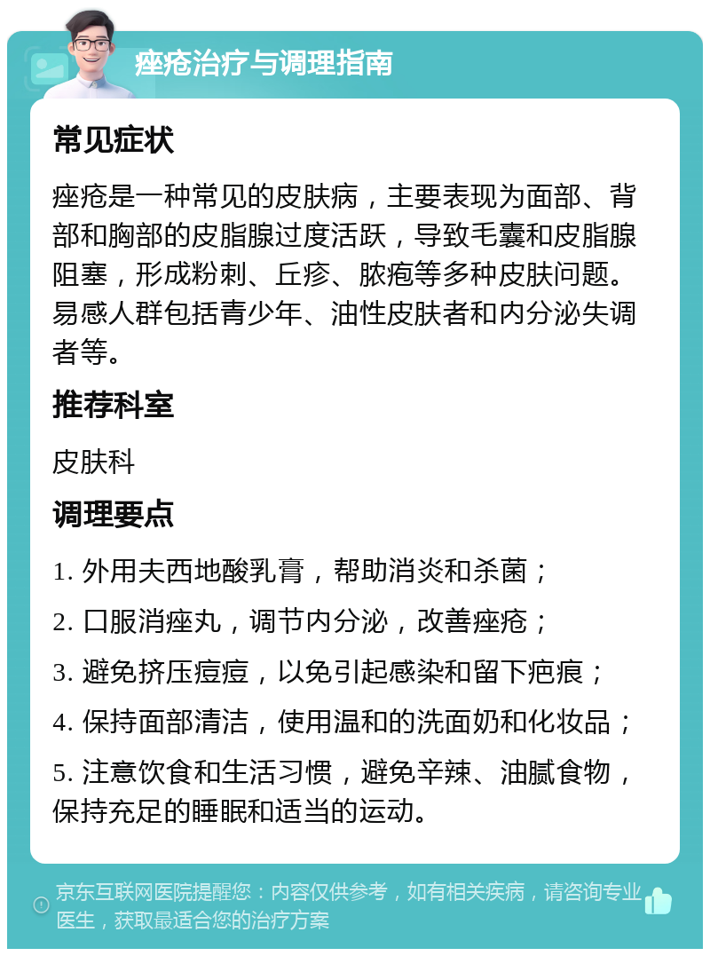 痤疮治疗与调理指南 常见症状 痤疮是一种常见的皮肤病，主要表现为面部、背部和胸部的皮脂腺过度活跃，导致毛囊和皮脂腺阻塞，形成粉刺、丘疹、脓疱等多种皮肤问题。易感人群包括青少年、油性皮肤者和内分泌失调者等。 推荐科室 皮肤科 调理要点 1. 外用夫西地酸乳膏，帮助消炎和杀菌； 2. 口服消痤丸，调节内分泌，改善痤疮； 3. 避免挤压痘痘，以免引起感染和留下疤痕； 4. 保持面部清洁，使用温和的洗面奶和化妆品； 5. 注意饮食和生活习惯，避免辛辣、油腻食物，保持充足的睡眠和适当的运动。