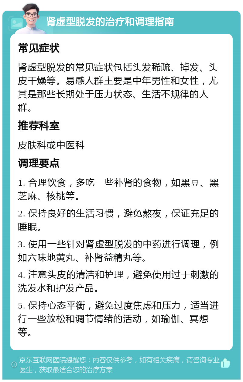 肾虚型脱发的治疗和调理指南 常见症状 肾虚型脱发的常见症状包括头发稀疏、掉发、头皮干燥等。易感人群主要是中年男性和女性，尤其是那些长期处于压力状态、生活不规律的人群。 推荐科室 皮肤科或中医科 调理要点 1. 合理饮食，多吃一些补肾的食物，如黑豆、黑芝麻、核桃等。 2. 保持良好的生活习惯，避免熬夜，保证充足的睡眠。 3. 使用一些针对肾虚型脱发的中药进行调理，例如六味地黄丸、补肾益精丸等。 4. 注意头皮的清洁和护理，避免使用过于刺激的洗发水和护发产品。 5. 保持心态平衡，避免过度焦虑和压力，适当进行一些放松和调节情绪的活动，如瑜伽、冥想等。