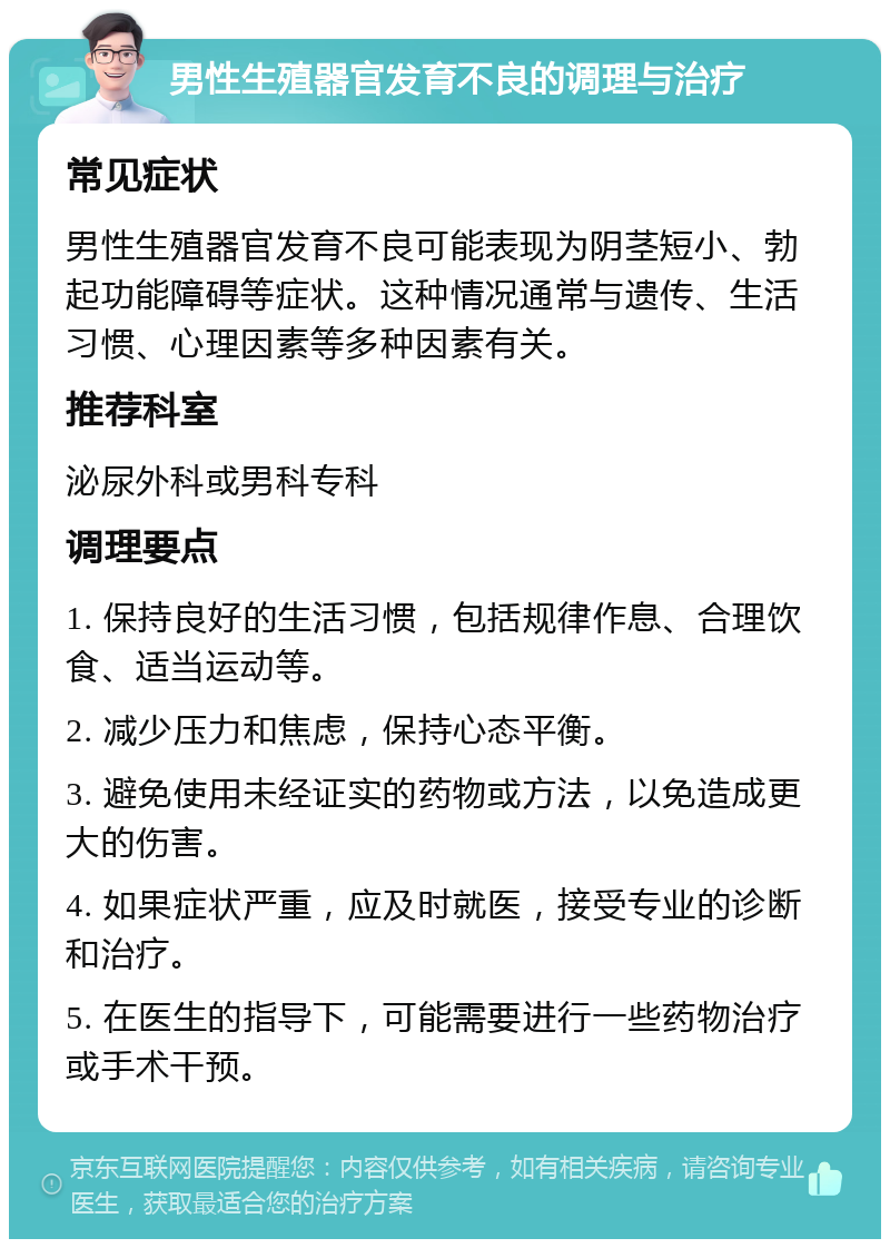 男性生殖器官发育不良的调理与治疗 常见症状 男性生殖器官发育不良可能表现为阴茎短小、勃起功能障碍等症状。这种情况通常与遗传、生活习惯、心理因素等多种因素有关。 推荐科室 泌尿外科或男科专科 调理要点 1. 保持良好的生活习惯，包括规律作息、合理饮食、适当运动等。 2. 减少压力和焦虑，保持心态平衡。 3. 避免使用未经证实的药物或方法，以免造成更大的伤害。 4. 如果症状严重，应及时就医，接受专业的诊断和治疗。 5. 在医生的指导下，可能需要进行一些药物治疗或手术干预。