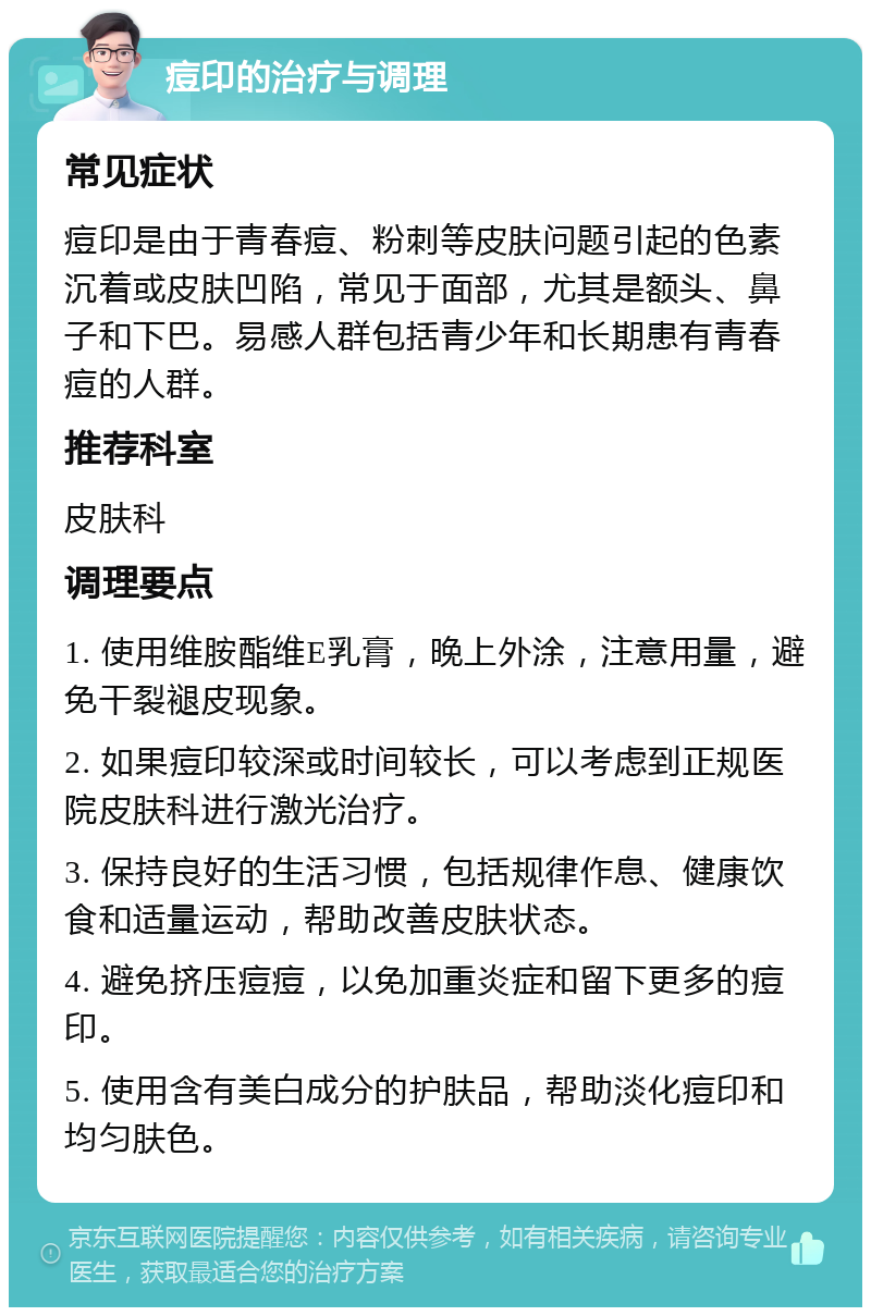 痘印的治疗与调理 常见症状 痘印是由于青春痘、粉刺等皮肤问题引起的色素沉着或皮肤凹陷，常见于面部，尤其是额头、鼻子和下巴。易感人群包括青少年和长期患有青春痘的人群。 推荐科室 皮肤科 调理要点 1. 使用维胺酯维E乳膏，晚上外涂，注意用量，避免干裂褪皮现象。 2. 如果痘印较深或时间较长，可以考虑到正规医院皮肤科进行激光治疗。 3. 保持良好的生活习惯，包括规律作息、健康饮食和适量运动，帮助改善皮肤状态。 4. 避免挤压痘痘，以免加重炎症和留下更多的痘印。 5. 使用含有美白成分的护肤品，帮助淡化痘印和均匀肤色。