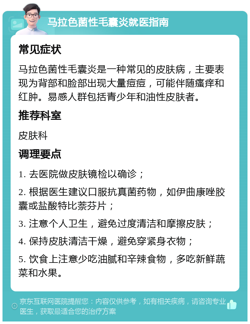 马拉色菌性毛囊炎就医指南 常见症状 马拉色菌性毛囊炎是一种常见的皮肤病，主要表现为背部和脸部出现大量痘痘，可能伴随瘙痒和红肿。易感人群包括青少年和油性皮肤者。 推荐科室 皮肤科 调理要点 1. 去医院做皮肤镜检以确诊； 2. 根据医生建议口服抗真菌药物，如伊曲康唑胶囊或盐酸特比萘芬片； 3. 注意个人卫生，避免过度清洁和摩擦皮肤； 4. 保持皮肤清洁干燥，避免穿紧身衣物； 5. 饮食上注意少吃油腻和辛辣食物，多吃新鲜蔬菜和水果。