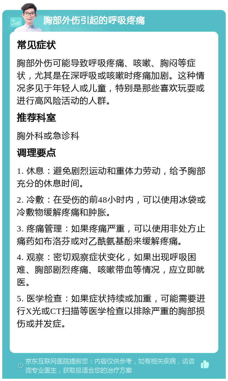 胸部外伤引起的呼吸疼痛 常见症状 胸部外伤可能导致呼吸疼痛、咳嗽、胸闷等症状，尤其是在深呼吸或咳嗽时疼痛加剧。这种情况多见于年轻人或儿童，特别是那些喜欢玩耍或进行高风险活动的人群。 推荐科室 胸外科或急诊科 调理要点 1. 休息：避免剧烈运动和重体力劳动，给予胸部充分的休息时间。 2. 冷敷：在受伤的前48小时内，可以使用冰袋或冷敷物缓解疼痛和肿胀。 3. 疼痛管理：如果疼痛严重，可以使用非处方止痛药如布洛芬或对乙酰氨基酚来缓解疼痛。 4. 观察：密切观察症状变化，如果出现呼吸困难、胸部剧烈疼痛、咳嗽带血等情况，应立即就医。 5. 医学检查：如果症状持续或加重，可能需要进行X光或CT扫描等医学检查以排除严重的胸部损伤或并发症。