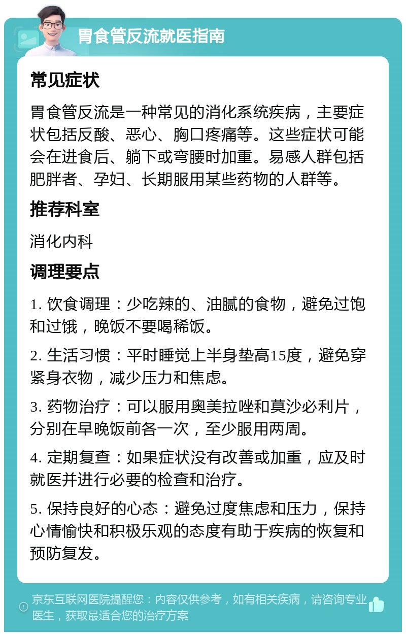 胃食管反流就医指南 常见症状 胃食管反流是一种常见的消化系统疾病，主要症状包括反酸、恶心、胸口疼痛等。这些症状可能会在进食后、躺下或弯腰时加重。易感人群包括肥胖者、孕妇、长期服用某些药物的人群等。 推荐科室 消化内科 调理要点 1. 饮食调理：少吃辣的、油腻的食物，避免过饱和过饿，晚饭不要喝稀饭。 2. 生活习惯：平时睡觉上半身垫高15度，避免穿紧身衣物，减少压力和焦虑。 3. 药物治疗：可以服用奥美拉唑和莫沙必利片，分别在早晚饭前各一次，至少服用两周。 4. 定期复查：如果症状没有改善或加重，应及时就医并进行必要的检查和治疗。 5. 保持良好的心态：避免过度焦虑和压力，保持心情愉快和积极乐观的态度有助于疾病的恢复和预防复发。