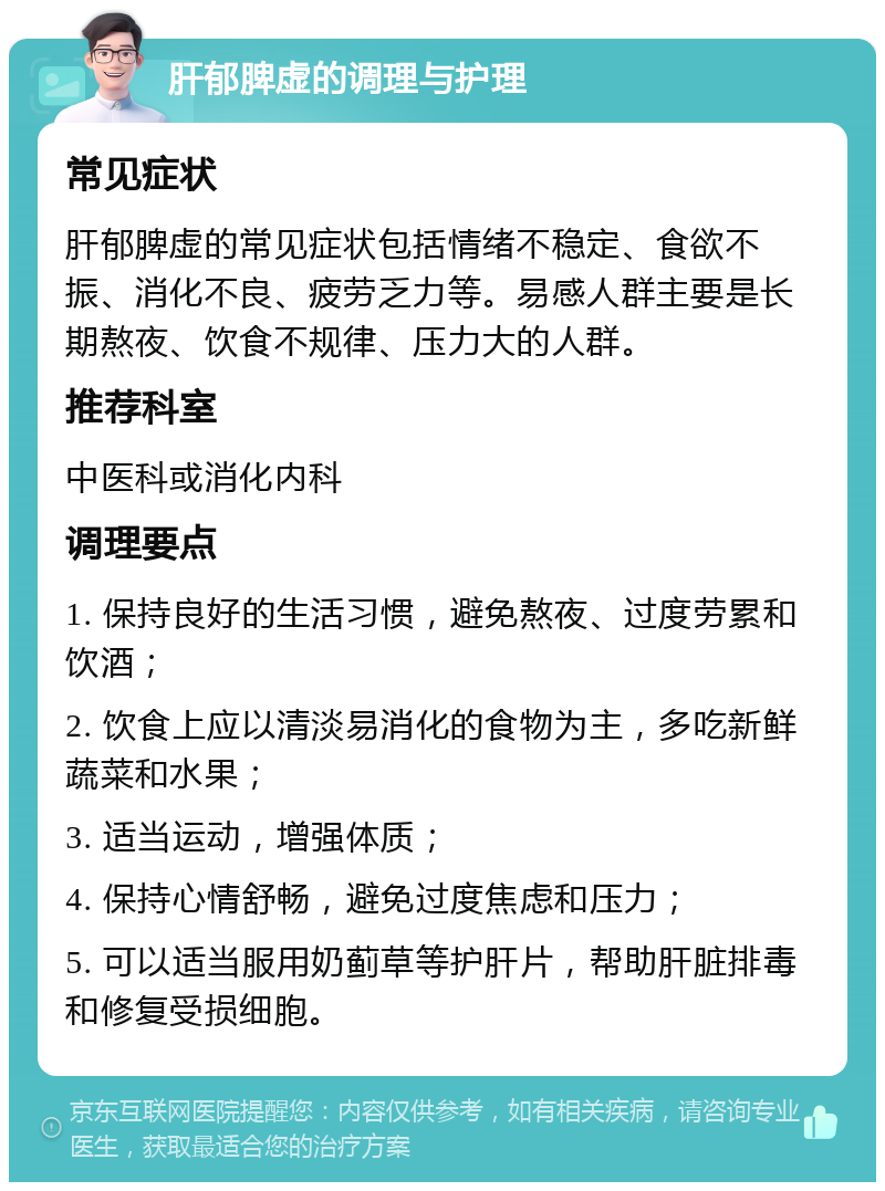 肝郁脾虚的调理与护理 常见症状 肝郁脾虚的常见症状包括情绪不稳定、食欲不振、消化不良、疲劳乏力等。易感人群主要是长期熬夜、饮食不规律、压力大的人群。 推荐科室 中医科或消化内科 调理要点 1. 保持良好的生活习惯，避免熬夜、过度劳累和饮酒； 2. 饮食上应以清淡易消化的食物为主，多吃新鲜蔬菜和水果； 3. 适当运动，增强体质； 4. 保持心情舒畅，避免过度焦虑和压力； 5. 可以适当服用奶蓟草等护肝片，帮助肝脏排毒和修复受损细胞。