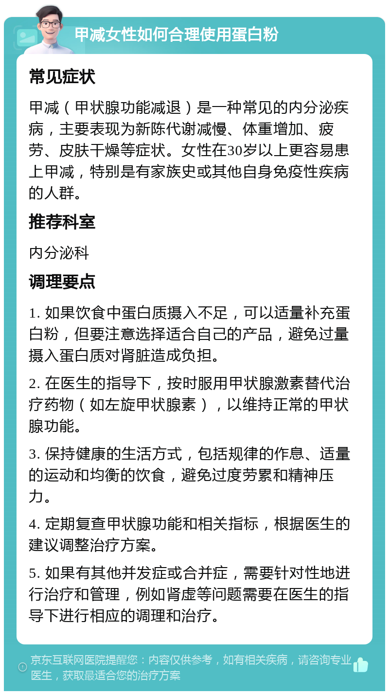 甲减女性如何合理使用蛋白粉 常见症状 甲减（甲状腺功能减退）是一种常见的内分泌疾病，主要表现为新陈代谢减慢、体重增加、疲劳、皮肤干燥等症状。女性在30岁以上更容易患上甲减，特别是有家族史或其他自身免疫性疾病的人群。 推荐科室 内分泌科 调理要点 1. 如果饮食中蛋白质摄入不足，可以适量补充蛋白粉，但要注意选择适合自己的产品，避免过量摄入蛋白质对肾脏造成负担。 2. 在医生的指导下，按时服用甲状腺激素替代治疗药物（如左旋甲状腺素），以维持正常的甲状腺功能。 3. 保持健康的生活方式，包括规律的作息、适量的运动和均衡的饮食，避免过度劳累和精神压力。 4. 定期复查甲状腺功能和相关指标，根据医生的建议调整治疗方案。 5. 如果有其他并发症或合并症，需要针对性地进行治疗和管理，例如肾虚等问题需要在医生的指导下进行相应的调理和治疗。