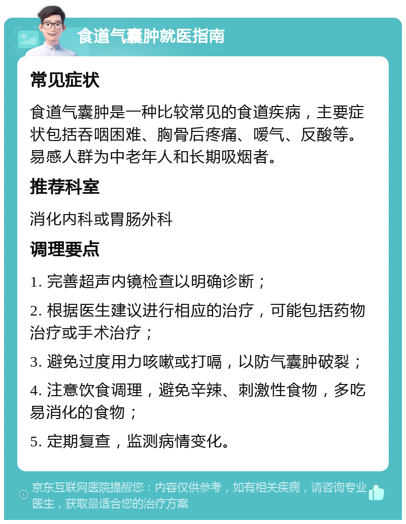 食道气囊肿就医指南 常见症状 食道气囊肿是一种比较常见的食道疾病，主要症状包括吞咽困难、胸骨后疼痛、嗳气、反酸等。易感人群为中老年人和长期吸烟者。 推荐科室 消化内科或胃肠外科 调理要点 1. 完善超声内镜检查以明确诊断； 2. 根据医生建议进行相应的治疗，可能包括药物治疗或手术治疗； 3. 避免过度用力咳嗽或打嗝，以防气囊肿破裂； 4. 注意饮食调理，避免辛辣、刺激性食物，多吃易消化的食物； 5. 定期复查，监测病情变化。