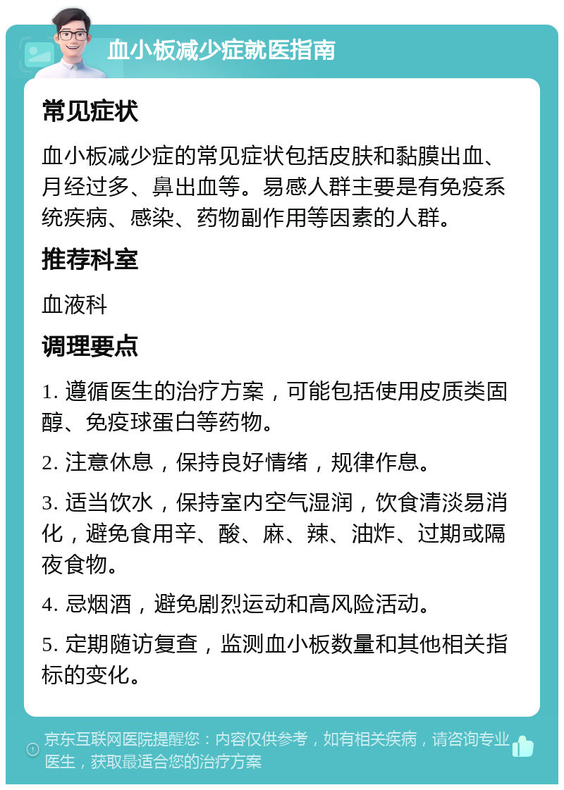 血小板减少症就医指南 常见症状 血小板减少症的常见症状包括皮肤和黏膜出血、月经过多、鼻出血等。易感人群主要是有免疫系统疾病、感染、药物副作用等因素的人群。 推荐科室 血液科 调理要点 1. 遵循医生的治疗方案，可能包括使用皮质类固醇、免疫球蛋白等药物。 2. 注意休息，保持良好情绪，规律作息。 3. 适当饮水，保持室内空气湿润，饮食清淡易消化，避免食用辛、酸、麻、辣、油炸、过期或隔夜食物。 4. 忌烟酒，避免剧烈运动和高风险活动。 5. 定期随访复查，监测血小板数量和其他相关指标的变化。